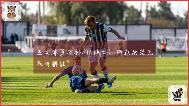 五名球员弥补3亿缺口！阿森纳若无冠将解散？