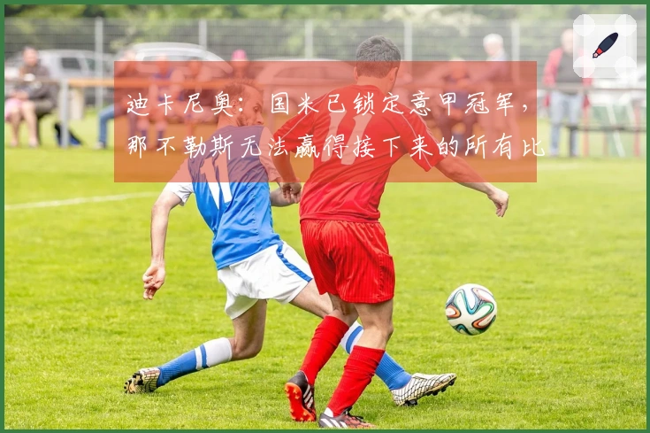 迪卡尼奥：国米已锁定意甲冠军，那不勒斯无法赢得接下来的所有比赛