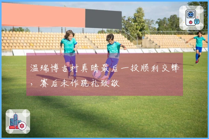 温瑞博吉村真晴最后一投顺利交锋，赛后未作跪礼致敬
