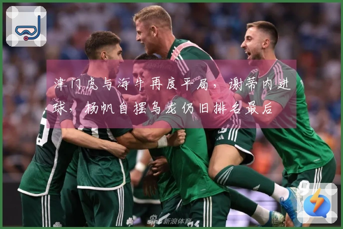 津门虎与海牛再度平局，谢蒂内进球，杨帆自摆乌龙仍旧排名最后