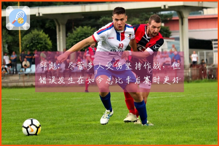 邱彪：尽管多人受伤坚持作战，但错误发生在如今总比季后赛时更好
