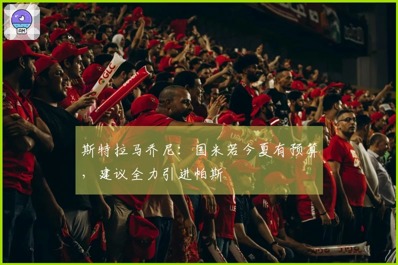 斯特拉马乔尼：国米若今夏有预算，建议全力引进帕斯