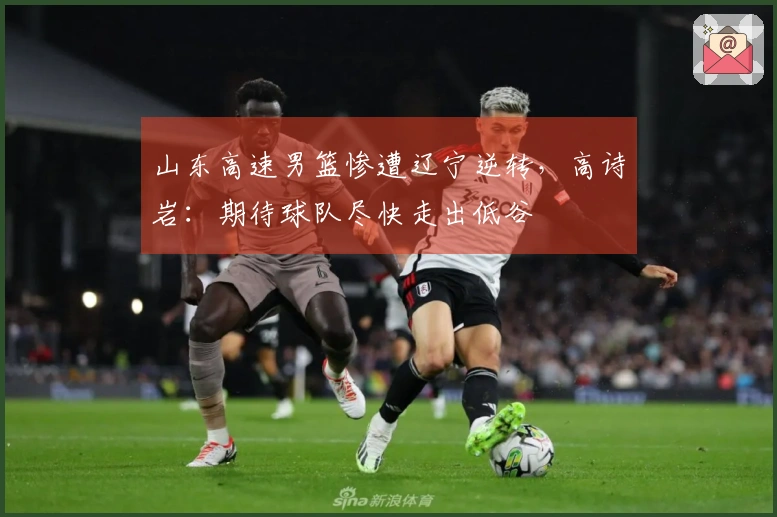 山东高速男篮惨遭辽宁逆转，高诗岩：期待球队尽快走出低谷