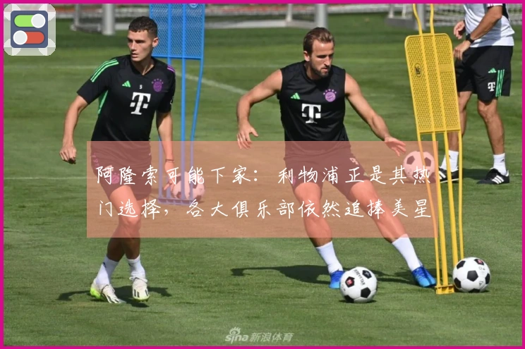 阿隆索可能下家：利物浦正是其热门选择，各大俱乐部依然追捧美星