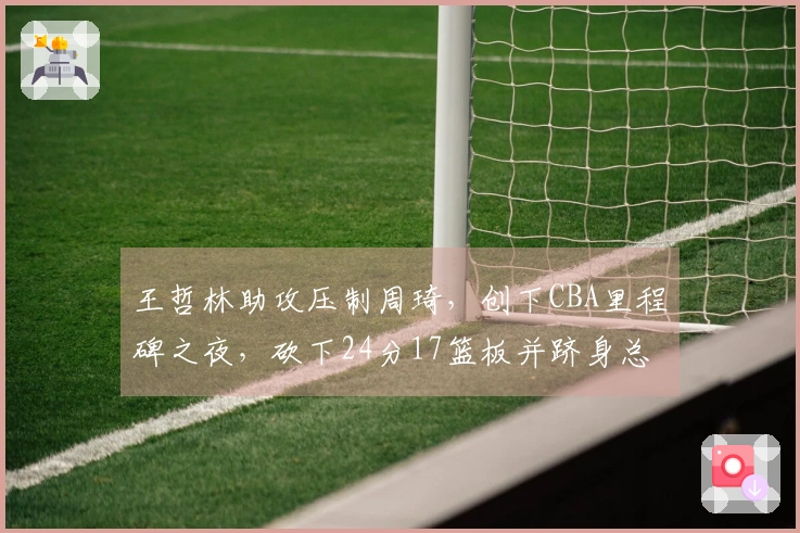 王哲林助攻压制周琦,创下CBA里程碑之夜,砍下24分17篮板并跻身总得分第五