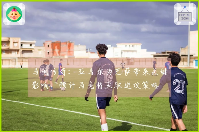 马竞传奇：亚马尔为巴萨带来关键影响，预计马竞将采取进攻策略