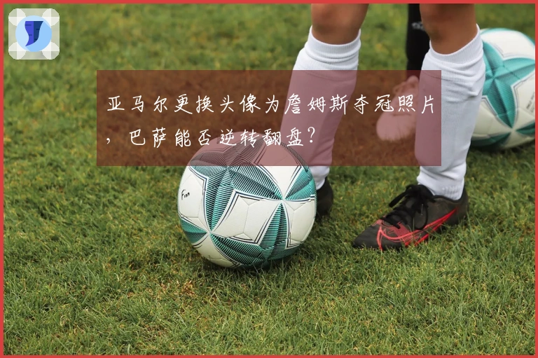 亚马尔更换头像为詹姆斯夺冠照片，巴萨能否逆转翻盘？