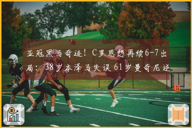 亚冠黑马奇迹！C罗恩怨再续6-7出局：38岁本泽马失误 61岁曼奇尼逆袭