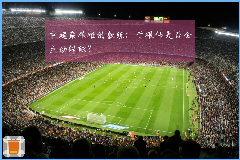 中超最艰难的教练：于根伟是否会主动辞职？