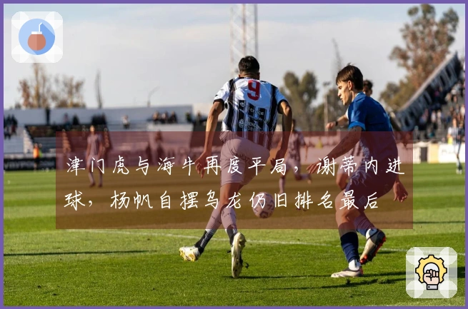 津门虎与海牛再度平局，谢蒂内进球，杨帆自摆乌龙仍旧排名最后
