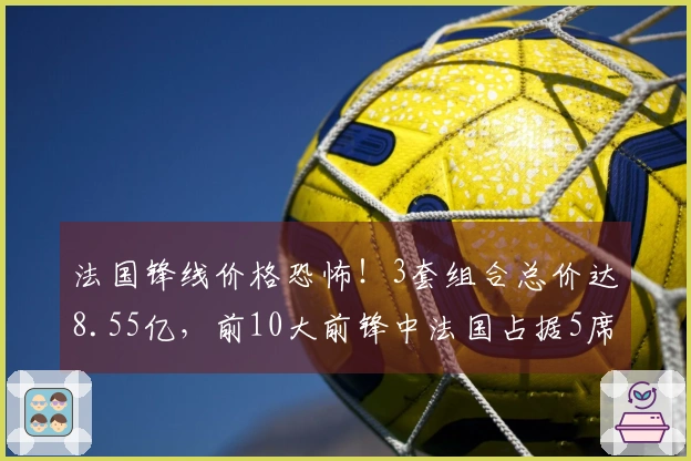 法国锋线价格恐怖！3套组合总价达8.55亿，前10大前锋中法国占据5席