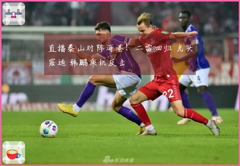 直播泰山对阵海港！二雷回归 光头窘迫 韩鹏乘机反击