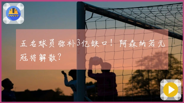 五名球员弥补3亿缺口！阿森纳若无冠将解散？