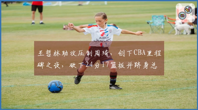 王哲林助攻压制周琦，创下CBA里程碑之夜，砍下24分17篮板并跻身总得分第五