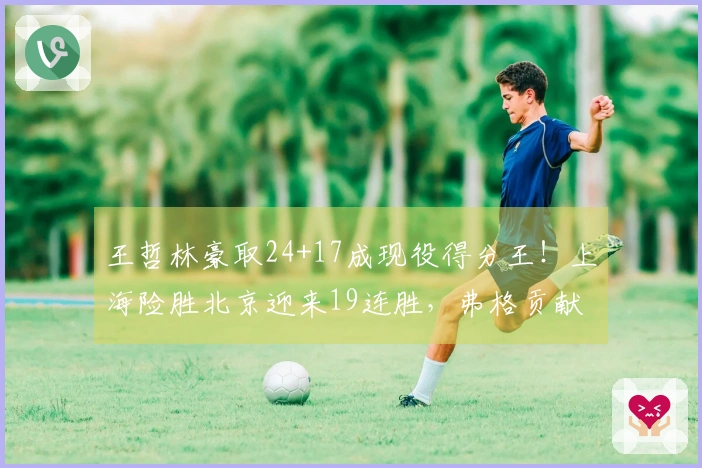 王哲林豪取24+17成现役得分王！上海险胜北京迎来19连胜，弗格贡献36+9三分